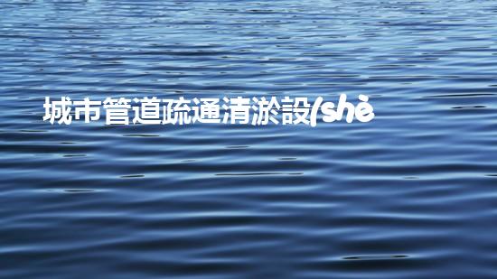 城市管道疏通清淤設(shè)備解放城市疏通之道，重新定義城市血脈！
